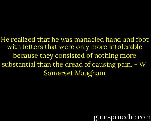 He realized that he was manacled hand and foot with fetters that were only more intolerable because they consisted of nothing more substantial than the dread of causing pain. - W. Somerset Maugham