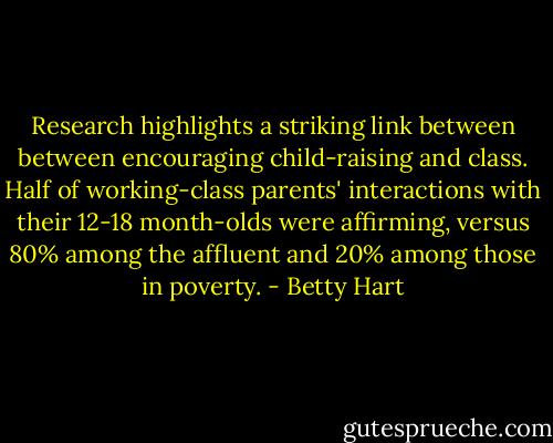 Research highlights a striking link between between encouraging child-raising and class. Half of working-class parents' interactions with their 12-18 month-olds were affirming, versus 80% among the affluent and 20% among those in poverty. - Betty Hart