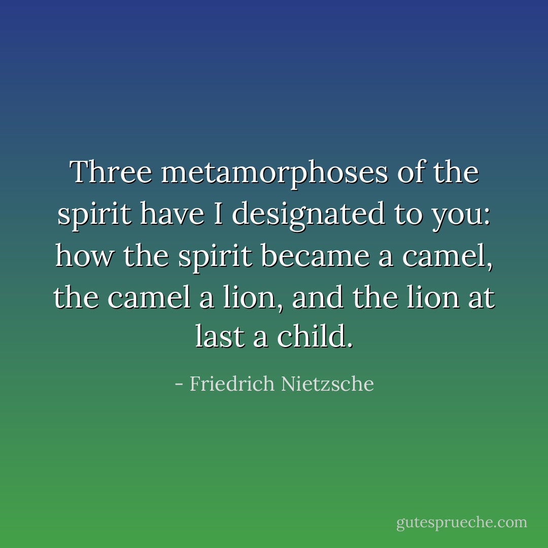 Three metamorphoses of the spirit have I designated to you: how the<br />spirit became a camel, the camel a lion, and the lion at last a child. - Friedrich Nietzsche