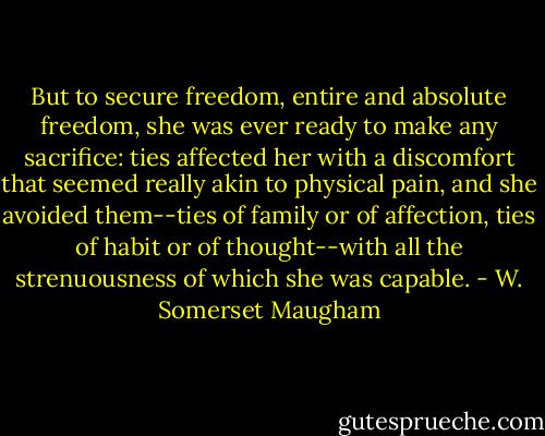 But to secure freedom, entire and absolute freedom, she was ever ready to make any sacrifice: ties affected her with a discomfort that seemed really akin to physical pain, and she avoided them--ties of family or of affection, ties of habit or of thought--with all the strenuousness of which she was capable. - W. Somerset Maugham