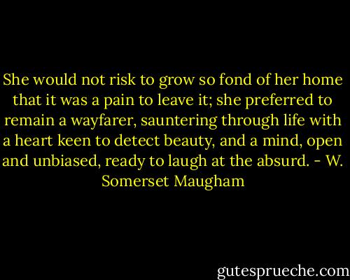 She would not risk to grow so fond of her home that it was a pain to leave it; she preferred to remain a wayfarer, sauntering through life with a heart keen to detect beauty, and a mind, open and unbiased, ready to laugh at the absurd. - W. Somerset Maugham