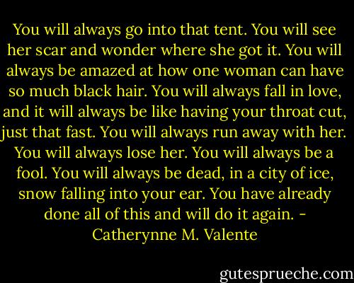 You will always go into that tent. You will see her scar and wonder where she got it. You will always be amazed at how one woman can have so much black hair. You will always fall in love, and it will always be like having your throat cut, just that fast. You will always run away with her. You will always lose her. You will always be a fool. You will always be dead, in a city of ice, snow falling into your ear. You have already done all of this and will do it again. - Catherynne M. Valente