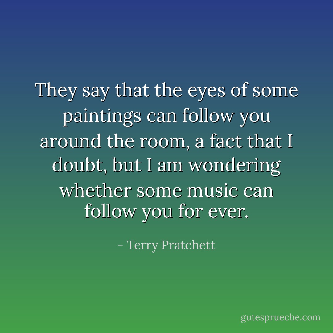 They say that the eyes of some paintings can follow you around the room, a fact that I doubt, but I am wondering whether some music can follow you for ever. - Terry Pratchett