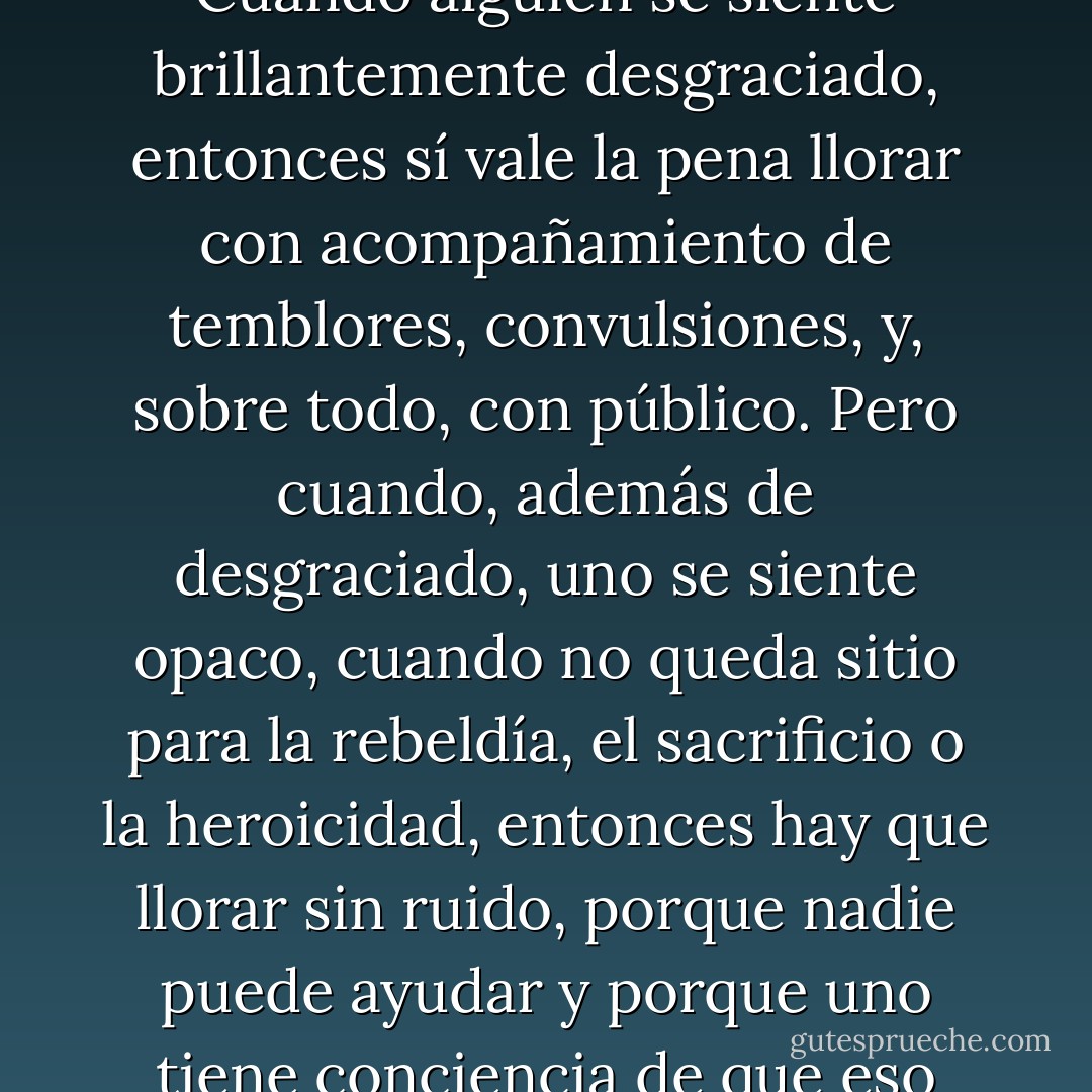 Era ese llanto que sobreviene cuando uno se siente opacamente desgraciado. Cuando alguien se siente brillantemente desgraciado, entonces sí vale la pena llorar con acompañamiento de temblores, convulsiones, y, sobre todo, con público. Pero cuando, además de desgraciado, uno se siente opaco, cuando no queda sitio para la rebeldía, el sacrificio o la heroicidad, entonces hay que llorar sin ruido, porque nadie puede ayudar y porque uno tiene conciencia de que eso pasa y al final se retoma el equilibrio, la normalidad. - Mario Benedetti