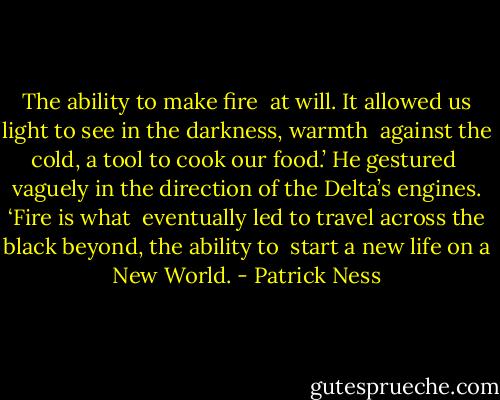 The ability to make fire <br />at will. It allowed us light to see in the darkness, warmth <br />against the cold, a tool to cook our food.’ He gestured <br />vaguely in the direction of the Delta’s engines. ‘Fire is what <br />eventually led to travel across the black beyond, the ability to <br />start a new life on a New World. - Patrick Ness
