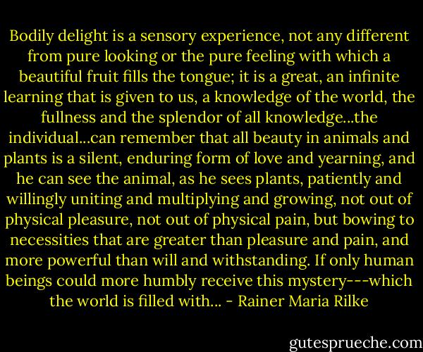Bodily delight is a sensory experience, not any different from pure looking or the pure feeling with which a beautiful fruit fills the tongue; it is a great, an infinite learning that is given to us, a knowledge of the world, the fullness and the splendor of all knowledge...the individual...can remember that all beauty in animals and plants is a silent, enduring form of love and yearning, and he can see the animal, as he sees plants, patiently and willingly uniting and multiplying and growing, not out of physical pleasure, not out of physical pain, but bowing to necessities that are greater than pleasure and pain, and more powerful than will and withstanding. If only human beings could more humbly receive this mystery---which the world is filled with... - Rainer Maria Rilke