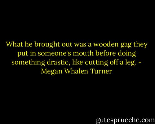 What he brought out was a wooden gag they put in someone's mouth before doing something drastic, like cutting off a leg. - Megan Whalen Turner