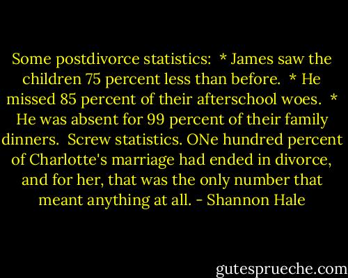 Some postdivorce statistics:<br /><br />* James saw the children 75 percent less than before.<br /><br />* He missed 85 percent of their afterschool woes.<br /><br />* He was absent for 99 percent of their family dinners.<br /><br />Screw statistics. ONe hundred percent of Charlotte's marriage had ended in divorce, and for her, that was the only number that meant anything at all. - Shannon Hale