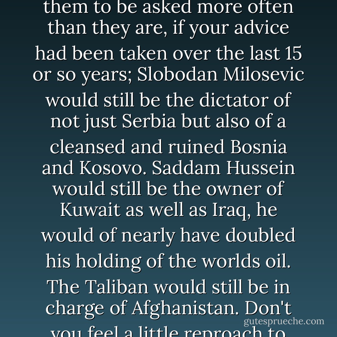 You can walk around this culture now, as a proud supporter of the so called anti-war movement and it's made up of a lot of people I used to know … I'd like for them to be asked more often than they are, if your advice had been taken over the last 15 or so years; Slobodan Milosevic would still be the dictator of not just Serbia but also of a cleansed and ruined Bosnia and Kosovo. Saddam Hussein would still be the owner of Kuwait as well as Iraq, he would of nearly have doubled his holding of the worlds oil. The Taliban would still be in charge of Afghanistan. Don't you feel a little reproach to your so called high principle anti-war policy? Would that really have led to less violence, less cruelty? - Christopher Hitchens