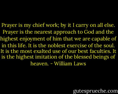 Prayer is my chief work; by it I carry on all else. Prayer is the nearest approach to God and the highest enjoyment of him that we are capable of in this life. It is the noblest exercise of the soul. It is the most exalted use of our best faculties. It is the highest imitation of the blessed beings of heaven. - William Laws