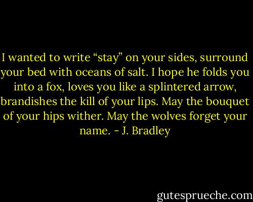 I wanted to write “stay”<br />on your sides, surround<br />your bed with oceans<br />of salt.<br />I hope he folds you<br />into a fox, loves you<br />like a splintered arrow,<br />brandishes the kill<br />of your lips.<br />May the bouquet<br />of your hips wither.<br />May the wolves<br />forget your name. - J. Bradley