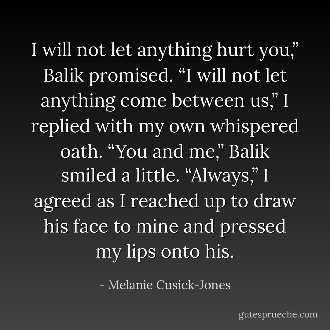 I will not let anything hurt you,” Balik promised.<br />“I will not let anything come between us,” I replied with my own whispered<br />oath.<br />“You and me,” Balik smiled a little.<br />“Always,” I agreed as I reached up to draw his face to mine and pressed my lips<br />onto his. - Melanie Cusick-Jones