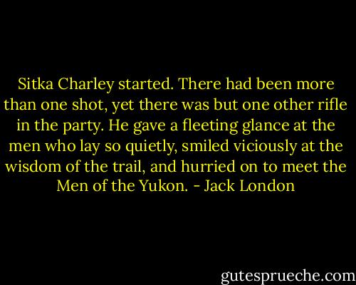 Sitka Charley started. There had been more than one shot, yet there was but one other rifle in the party. He gave a fleeting glance at the men who lay so quietly, smiled viciously at the wisdom of the trail, and hurried on to meet the Men of the Yukon. - Jack London