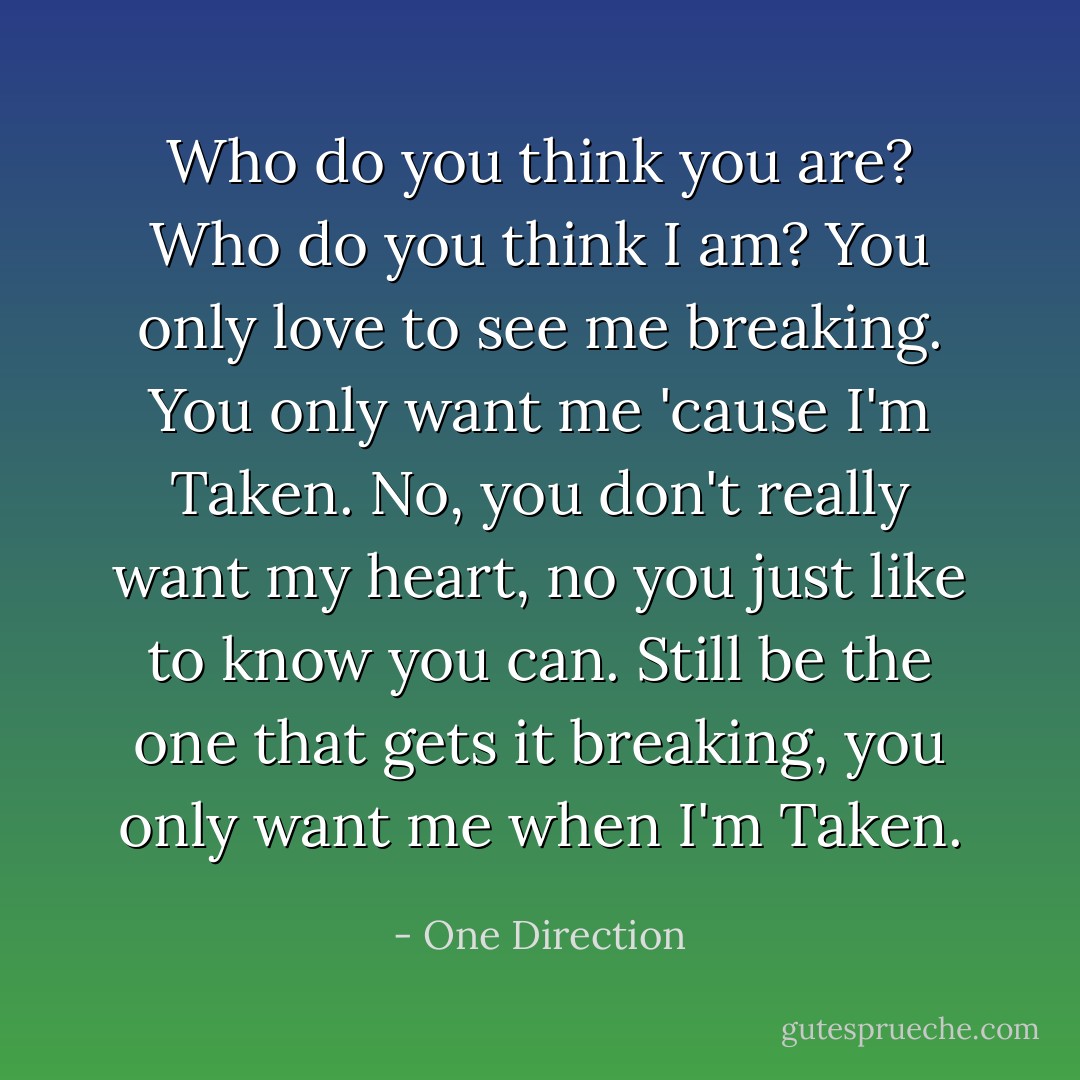 Who do you think you are? Who do you think I am? You only love to see me breaking. You only want me 'cause I'm Taken. No, you don't really want my heart, no you just like to know you can. Still be the one that gets it breaking, you only want me when I'm Taken. - One Direction
