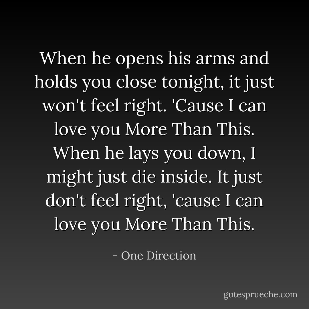 When he opens his arms and holds you close tonight, it just won't feel right. 'Cause I can love you More Than This. When he lays you down, I might just die inside. It just don't feel right, 'cause I can love you More Than This. - One Direction