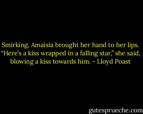 Smirking, Amaisia brought her hand to her lips. “Here’s a kiss wrapped in a falling star,” she said, blowing<br />a kiss towards him. - Lloyd Poast