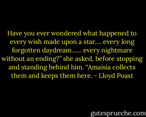 Have you ever wondered what happened to every wish made upon a star…. every long<br />forgotten daydream…… every nightmare without an ending?” she asked, before stopping and standing behind<br />him. “Amaisia collects them and keeps them here. - Lloyd Poast