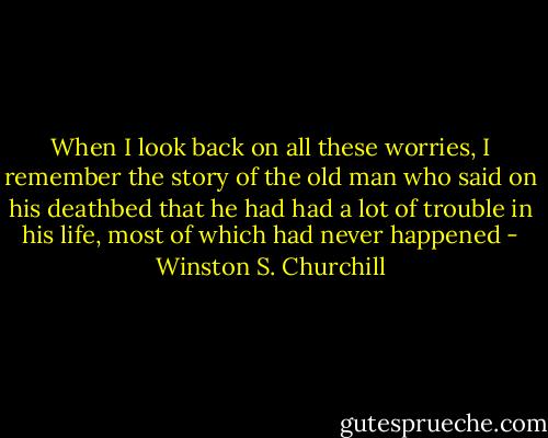 When I look back on all these worries, I remember the story of the old man who said on his deathbed that he had had a lot of trouble in his life, most of which had never happened - Winston S. Churchill