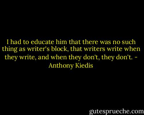 I had to educate him that there was no such thing as writer's block, that writers write when they write, and when they don't, they don't. - Anthony Kiedis