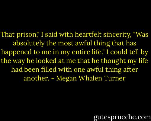 That prison," I said with heartfelt sincerity, "Was absolutely the most awful thing that has happened to me in my entire life." I could tell by the way he looked at me that he thought my life had been filled with one awful thing after another. - Megan Whalen Turner