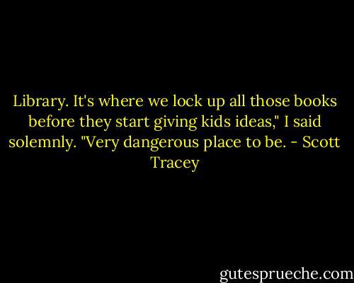 Library. It's where we lock up all those books before they start giving kids ideas," I said solemnly. "Very dangerous place to be. - Scott Tracey