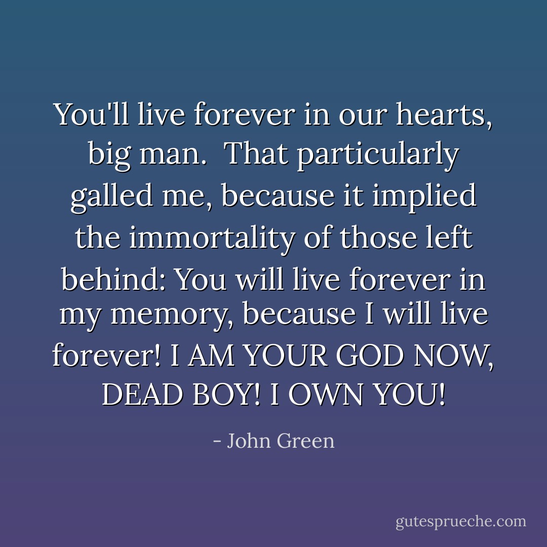 You'll live forever in our hearts, big man.<br /><br />That particularly galled me, because it implied the immortality of those left behind: You will live forever in my memory, because I will live forever! I AM YOUR GOD NOW, DEAD BOY! I OWN YOU! - John Green