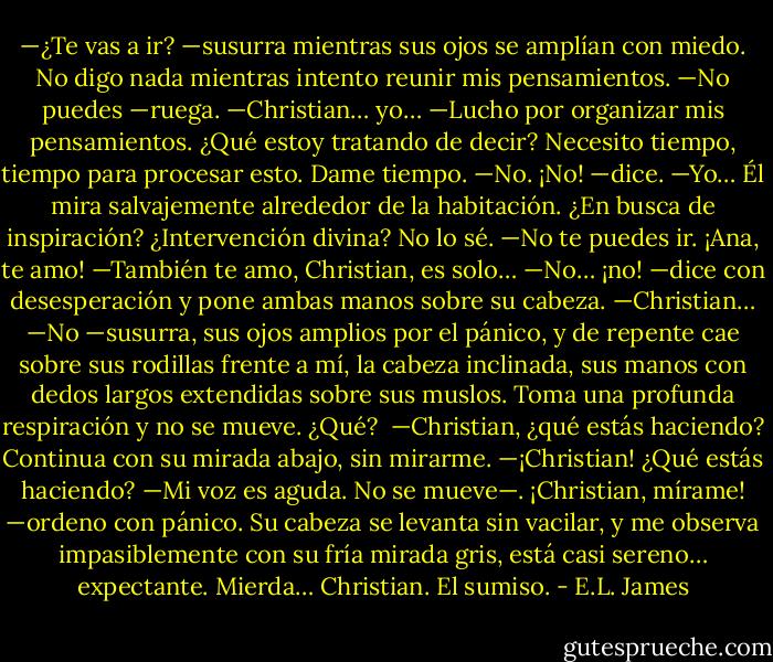 —¿Te vas a ir? —susurra mientras sus ojos se amplían con miedo.<br />No digo nada mientras intento reunir mis pensamientos.<br />—No puedes —ruega.<br />—Christian… yo… —Lucho por organizar mis pensamientos. ¿Qué estoy tratando de decir? Necesito tiempo, tiempo para procesar esto. Dame tiempo.<br />—No. ¡No! —dice.<br />—Yo…<br />Él mira salvajemente alrededor de la habitación. ¿En busca de inspiración? ¿Intervención divina? No lo sé.<br />—No te puedes ir. ¡Ana, te amo!<br />—También te amo, Christian, es solo…<br />—No… ¡no! —dice con desesperación y pone ambas manos sobre su cabeza.<br />—Christian…<br />—No —susurra, sus ojos amplios por el pánico, y de repente cae sobre sus rodillas frente a mí, la cabeza inclinada, sus manos con dedos largos extendidas sobre sus muslos. Toma una profunda respiración y no se mueve.<br />¿Qué? <br />—Christian, ¿qué estás haciendo?<br />Continua con su mirada abajo, sin mirarme.<br />—¡Christian! ¿Qué estás haciendo? —Mi voz es aguda. No se mueve—. ¡Christian, mírame! —ordeno con pánico.<br />Su cabeza se levanta sin vacilar, y me observa impasiblemente con su fría mirada gris, está casi sereno… expectante.<br />Mierda… Christian. El sumiso. - E.L. James