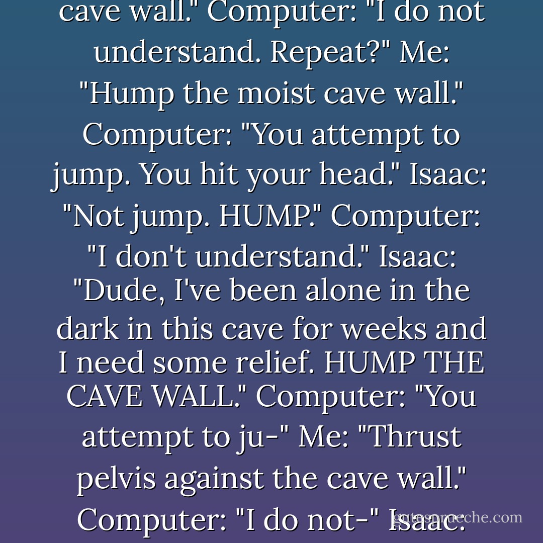 Me: "Touch the cave wall."<br />Computer: "You touch the cave wall. It is moist."<br />Isaac: "Lick the cave wall."<br />Computer: "I do not understand. Repeat?"<br />Me: "Hump the moist cave wall."<br />Computer: "You attempt to jump. You hit your head."<br />Isaac: "Not <i>jump.</i> HUMP."<br />Computer: "I don't understand."<br />Isaac: "Dude, I've been alone in the dark in this cave for weeks and I need some relief. HUMP THE CAVE WALL."<br />Computer: "You attempt to ju-"<br />Me: "Thrust pelvis against the cave wall."<br />Computer: "I do not-"<br />Isaac: "Make sweet love to the cave."<br />Computer: "I do not- - John Green