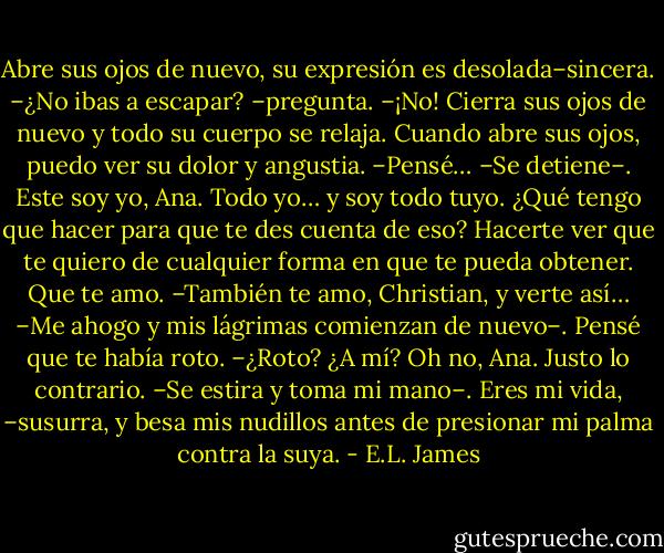 Abre sus ojos de nuevo, su expresión es desolada–sincera. –¿No ibas a escapar? –pregunta.<br />–¡No!<br />Cierra sus ojos de nuevo y todo su cuerpo se relaja. Cuando abre sus ojos, puedo ver su dolor y angustia.<br />–Pensé… –Se detiene–. Este soy yo, Ana. Todo yo… y soy todo tuyo. ¿Qué tengo que hacer para que te des cuenta de eso? Hacerte ver que te quiero de cualquier forma en que te pueda obtener. Que te amo.<br />–También te amo, Christian, y verte así… –Me ahogo y mis lágrimas comienzan de nuevo–. Pensé que te había roto.<br />–¿Roto? ¿A mí? Oh no, Ana. Justo lo contrario. –Se estira y toma mi mano–. Eres mi vida, –susurra, y besa mis nudillos antes de presionar mi palma contra la suya. - E.L. James