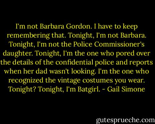 I'm not Barbara Gordon. I have to keep remembering that. Tonight, I'm not Barbara. Tonight, I'm not the Police Commissioner's daughter.<br />Tonight, I'm the one who pored over the details of the confidential police and reports when her dad wasn't looking.<br />I'm the one who recognized the vintage costumes you wear.<br />Tonight?<br />Tonight, I'm Batgirl. - Gail Simone
