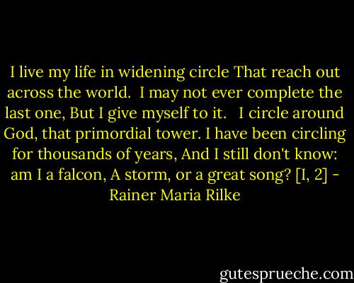 I live my life in widening circle<br />That reach out across the world. <br />I may not ever complete the last one,<br />But I give myself to it. <br /><br />I circle around God, that primordial tower.<br />I have been circling for thousands of years,<br />And I still don't know: am I a falcon,<br />A storm, or a great song? [I, 2] - Rainer Maria Rilke