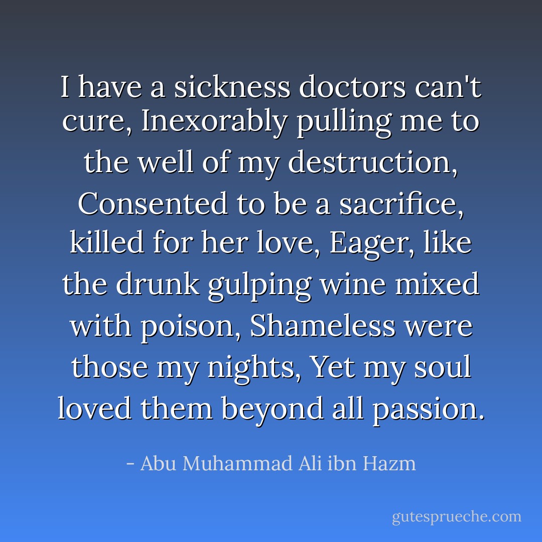 I have a sickness doctors can't cure,<br />Inexorably pulling me to the well of my destruction,<br />Consented to be a sacrifice, killed for her love,<br />Eager, like the drunk gulping wine mixed with poison,<br />Shameless were those my nights,<br />Yet my soul loved them beyond all passion. - Abu Muhammad Ali ibn Hazm