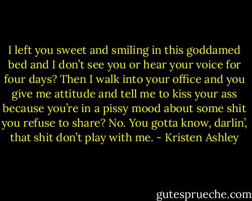 I left you sweet and smiling in this goddamed bed and I don’t see you or hear your voice for four days? Then I walk into your office and you give me attitude and tell me to kiss your ass because you’re in a pissy mood about some shit you refuse to share? No. You gotta know, darlin’, that shit don’t play with me. - Kristen Ashley
