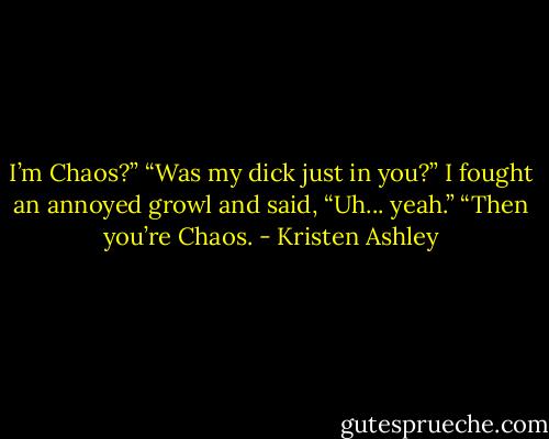 I’m Chaos?”<br />“Was my dick just in you?”<br />I fought an annoyed growl and said, “Uh... yeah.”<br />“Then you’re Chaos. - Kristen Ashley