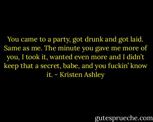 You came to a party, got drunk and got laid. Same as me. The minute you gave me more of you, I took it, wanted even more and I didn’t keep that a secret, babe, and you fuckin’ know it. - Kristen Ashley