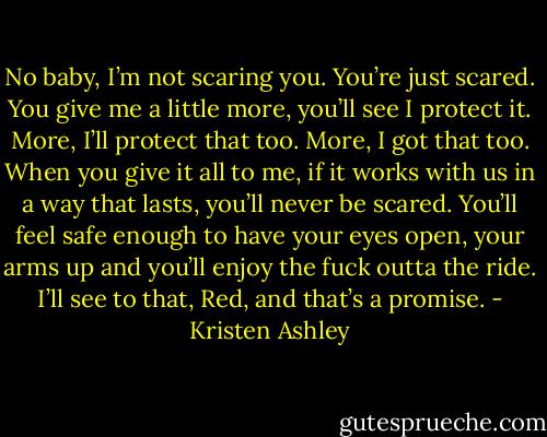 No baby, I’m not scaring you. You’re just scared. You give me a little more, you’ll see I protect it. More, I’ll protect that too. More, I got that too. When you give it all to me, if it works with us in a way that lasts, you’ll never be scared. You’ll feel safe enough to have your eyes open, your arms up and you’ll enjoy the fuck outta the ride. I’ll see to that, Red, and that’s a promise. - Kristen Ashley