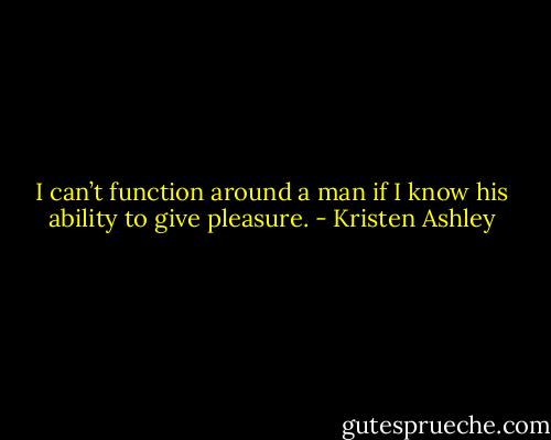 I can’t function around a man if I know his ability to give pleasure. - Kristen Ashley