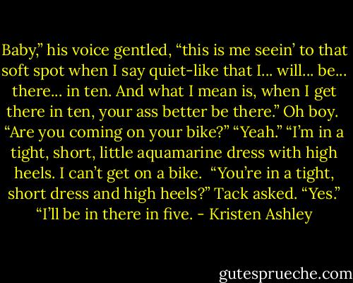 Baby,” his voice gentled, “this is me seein’ to that soft spot when I say quiet-like that I... will... be... there... in ten. And what I mean is, when I get there in ten, your ass better be there.”<br />Oh boy. <br />“Are you coming on your bike?”<br />“Yeah.”<br />“I’m in a tight, short, little aquamarine dress with high heels. I can’t get on a bike. <br />“You’re in a tight, short dress and high heels?” Tack asked.<br />“Yes.”<br />“I’ll be in there in five. - Kristen Ashley
