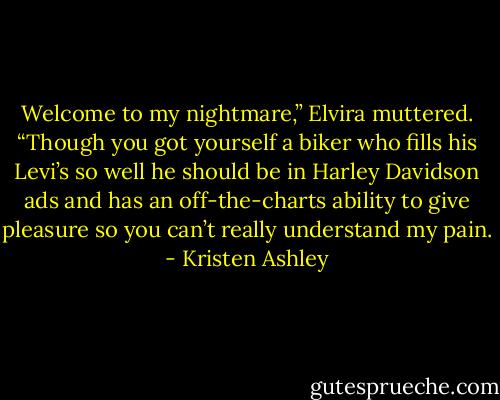 Welcome to my nightmare,” Elvira muttered. “Though you got yourself a biker who fills his Levi’s so well he should be in Harley Davidson ads and has an off-the-charts ability to give pleasure so you can’t really understand my pain. - Kristen Ashley