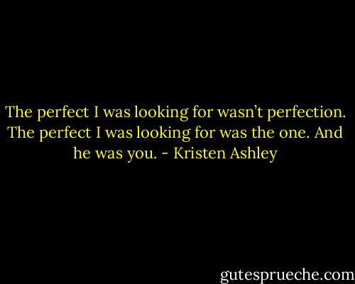 The perfect I was looking for wasn’t perfection. The perfect I was looking for was the one. And he was you. - Kristen Ashley