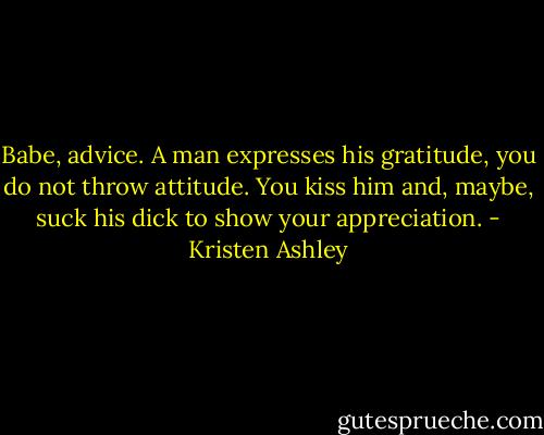 Babe, advice. A man expresses his gratitude, you do not throw attitude. You kiss him and, maybe, suck his dick to show your appreciation. - Kristen Ashley