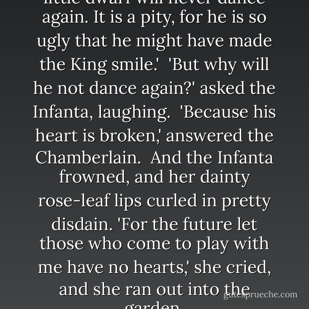 Mi bella Princesa, your funny little dwarf will never dance again. It is a pity, for he is so ugly that he might have made the King smile.'<br /><br />'But why will he not dance again?' asked the Infanta, laughing.<br /><br />'Because his heart is broken,' answered the Chamberlain.<br /><br />And the Infanta frowned, and her dainty rose-leaf lips curled in pretty disdain. 'For the future let those who come to play with me have no hearts,' she cried, and she ran out into the garden. - Oscar Wilde