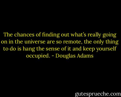 The chances of finding out what’s really going on in the universe are so remote, the only thing to do is hang the sense of it and keep yourself occupied. - Douglas Adams