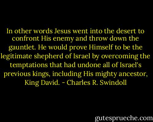 In other words Jesus went into the desert to confront His enemy and throw down the gauntlet. He would prove Himself to be the legitimate shepherd of Israel by overcoming the temptations that had undone all of Israel's previous kings, including His mighty ancestor, King David. - Charles R. Swindoll