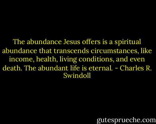 The abundance Jesus offers is a spiritual abundance that transcends circumstances, like income, health, living conditions, and even death. The abundant life is eternal. - Charles R. Swindoll