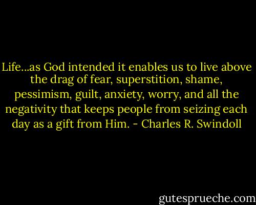Life...as God intended it enables us to live above the drag of fear, superstition, shame, pessimism, guilt, anxiety, worry, and all the negativity that keeps people from seizing each day as a gift from Him. - Charles R. Swindoll