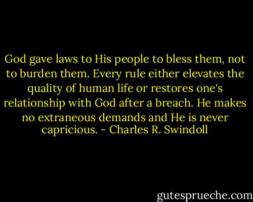 God gave laws to His people to bless them, not to burden them. Every rule either elevates the quality of human life or restores one's relationship with God after a breach. He makes no extraneous demands and He is never capricious. - Charles R. Swindoll