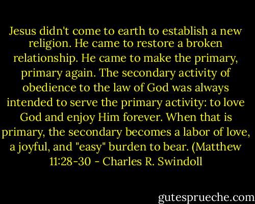 Jesus didn't come to earth to establish a new religion. He came to restore a broken relationship. He came to make the primary, primary again. The secondary activity of obedience to the law of God was always intended to serve the primary activity: to love God and enjoy Him forever. When that is primary, the secondary becomes a labor of love, a joyful, and "easy" burden to bear. (Matthew 11:28-30 - Charles R. Swindoll