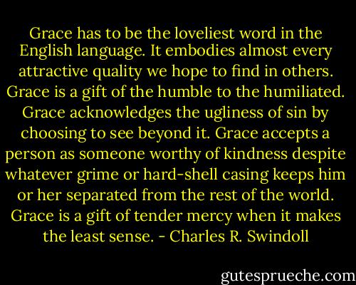 Grace has to be the loveliest word in the English language. It embodies almost every attractive quality we hope to find in others. Grace is a gift of the humble to the humiliated. Grace acknowledges the ugliness of sin by choosing to see beyond it. Grace accepts a person as someone worthy of kindness despite whatever grime or hard-shell casing keeps him or her separated from the rest of the world. Grace is a gift of tender mercy when it makes the least sense. - Charles R. Swindoll