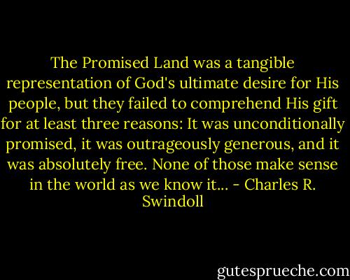 The Promised Land was a tangible representation of God's ultimate desire for His people, but they failed to comprehend His gift for at least three reasons: It was unconditionally promised, it was outrageously generous, and it was absolutely free. None of those make sense in the world as we know it... - Charles R. Swindoll